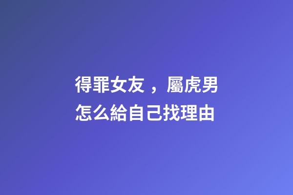 得罪女友，屬虎男怎么給自己找理由
